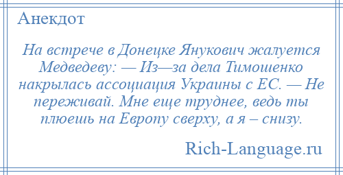 
    На встрече в Донецке Янукович жалуется Медведеву: — Из—за дела Тимошенко накрылась ассоциация Украины с ЕС. — Не переживай. Мне еще труднее, ведь ты плюешь на Европу сверху, а я – снизу.