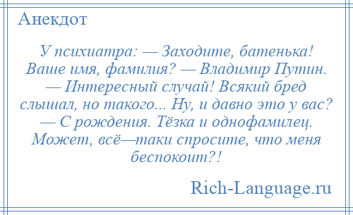 
    У психиатра: — Заходите, батенька! Ваше имя, фамилия? — Владимир Путин. — Интересный случай! Всякий бред слышал, но такого... Ну, и давно это у вас? — С рождения. Тёзка и однофамилец. Может, всё—таки спросите, что меня беспокоит?!