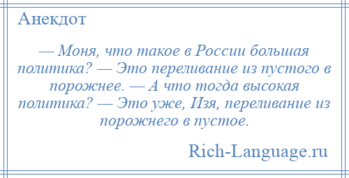 
    — Моня, что такое в России большая политика? — Это переливание из пустого в порожнее. — А что тогда высокая политика? — Это уже, Изя, переливание из порожнего в пустое.