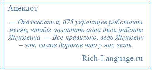 
    — Оказывается, 675 украинцев работают месяц, чтобы оплатить один день работы Януковича. — Все правильно, ведь Янукович – это самое дорогое что у нас есть.