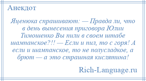 
    Яценюка спрашивают: — Правда ли, что в день вынесения приговора Юлии Тимошенко Вы пили в своем штабе шампанское?!! — Если и пил, то с горя! А если и шампанское, то не полусладкое, а брют — а это страшная кислятина!