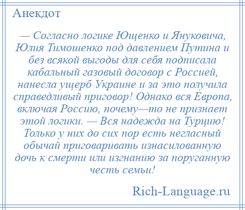 
    — Согласно логике Ющенко и Януковича, Юлия Тимошенко под давлением Путина и без всякой выгоды для себя подписала кабальный газовый договор с Россией, нанесла ущерб Украине и за это получила справедливый приговор! Однако вся Европа, включая Россию, почему—то не признает этой логики. — Вся надежда на Турцию! Только у них до сих пор есть негласный обычай приговаривать изнасилованную дочь к смерти или изгнанию за поруганную честь семьи!