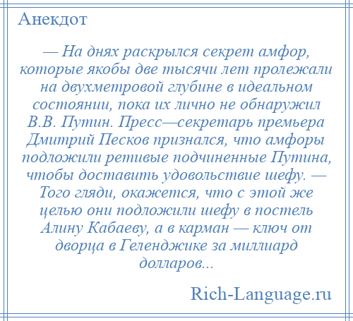 
    — На днях раскрылся секрет амфор, которые якобы две тысячи лет пролежали на двухметровой глубине в идеальном состоянии, пока их лично не обнаружил В.В. Путин. Пресс—секретарь премьера Дмитрий Песков признался, что амфоры подложили ретивые подчиненные Путина, чтобы доставить удовольствие шефу. — Того гляди, окажется, что с этой же целью они подложили шефу в постель Алину Кабаеву, а в карман — ключ от дворца в Геленджике за миллиард долларов...