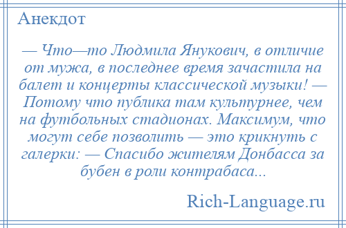 
    — Что—то Людмила Янукович, в отличие от мужа, в последнее время зачастила на балет и концерты классической музыки! — Потому что публика там культурнее, чем на футбольных стадионах. Максимум, что могут себе позволить — это крикнуть с галерки: — Спасибо жителям Донбасса за бубен в роли контрабаса...