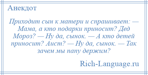 
    Приходит сын к матери и спрашивает: — Мама, а кто подарки приносит? Дед Мороз? — Ну да, сынок. — А кто детей приносит? Аист? — Ну да, сынок. — Так зачем мы папу держим?