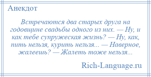 
    Встречаются два старых друга на годовщине свадьбы одного из них. — Ну, и как тебе супружеская жизнь? — Ну, как, пить нельзя, курить нельзя... — Наверное, жалеешь? — Жалеть тоже нельзя...