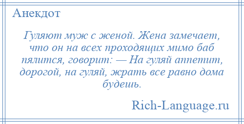 
    Гуляют муж с женой. Жена замечает, что он на всех проходящих мимо баб пялится, говорит: — На гуляй аппетит, дорогой, на гуляй, жрать все равно дома будешь.