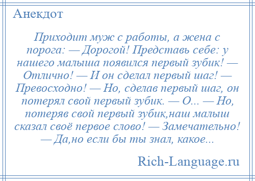 
    Приходит муж с работы, а жена с порога: — Дорогой! Представь себе: у нашего малыша появился первый зубик! — Отлично! — И он сделал первый шаг! — Превосходно! — Но, сделав первый шаг, он потерял свой первый зубик. — О... — Но, потеряв свой первый зубик,наш малыш сказал своё первое слово! — Замечательно! — Да,но если бы ты знал, какое...