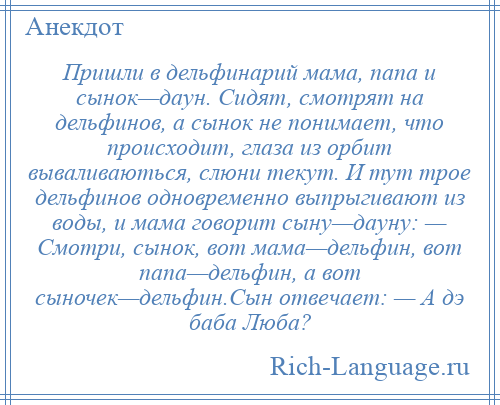 
    Пришли в дельфинарий мама, папа и сынок—даун. Сидят, смотрят на дельфинов, а сынок не понимает, что происходит, глаза из орбит вываливаються, слюни текут. И тут трое дельфинов одновременно выпрыгивают из воды, и мама говорит сыну—дауну: — Смотри, сынок, вот мама—дельфин, вот папа—дельфин, а вот сыночек—дельфин.Сын отвечает: — А дэ баба Люба?