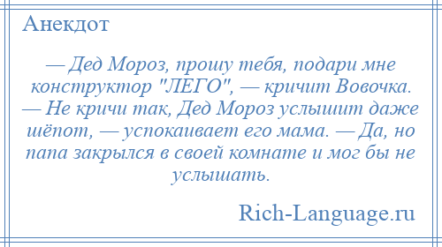 
    — Дед Мороз, прошу тебя, подари мне конструктор ЛЕГО , — кричит Вовочка. — Не кричи так, Дед Мороз услышит даже шёпот, — успокаивает его мама. — Да, но папа закрылся в своей комнате и мог бы не услышать.