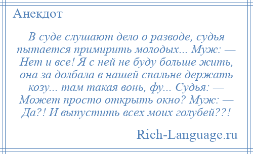 
    В суде слушают дело о разводе, судья пытается примирить молодых... Муж: — Нет и все! Я с ней не буду больше жить, она за долбала в нашей спальне держать козу... там такая вонь, фу... Судья: — Может просто открыть окно? Муж: — Да?! И выпустить всех моих голубей??!