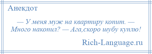 
    — У меня муж на квартиру копит. — Много накопил? — Ага,скоро шубу куплю!