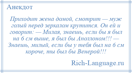 
    Приходит жена домой, смотрит — муж голый перед зеркалом крутится. Он ей и говорит: — Милая, знаешь, если бы я был на 6 см выше, я был бы Аполлоном!!! — Знаешь, милый, если бы у тебя был на 6 см короче, ты был бы Венерой!!!