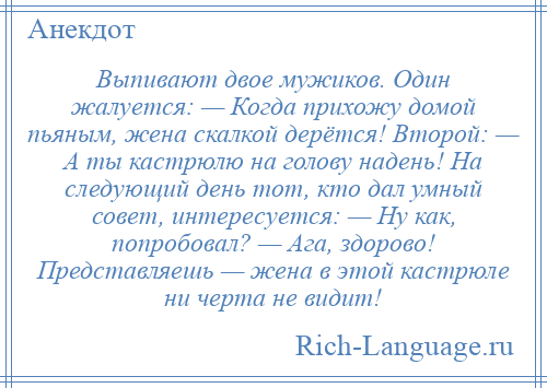 
    Выпивают двое мужиков. Один жалуется: — Когда прихожу домой пьяным, жена скалкой дерётся! Второй: — А ты кастрюлю на голову надень! На следующий день тот, кто дал умный совет, интересуется: — Ну как, попробовал? — Ага, здорово! Представляешь — жена в этой кастрюле ни черта не видит!