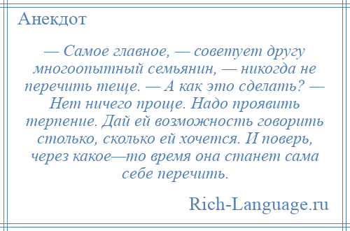 
    — Самое главное, — советует другу многоопытный семьянин, — никогда не перечить теще. — А как это сделать? — Нет ничего проще. Надо проявить терпение. Дай ей возможность говорить столько, сколько ей хочется. И поверь, через какое—то время она станет сама себе перечить.