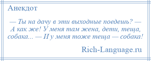 
    — Ты на дачу в эти выходные поедешь? — А как же! У меня там жена, дети, теща, собака... — И у меня тоже теща — собака!