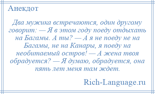 
    Два мужика встречаются, один другому говорит: — Я в этом году поеду отдыхать на Багамы. А ты? — А я не поеду не на Багамы, не на Канары, я поеду на необитаемый остров! — А жена твоя обрадуется? — Я думаю, обрадуется, она пять лет меня там ждет.