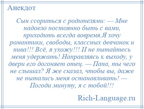 
    Сын ссориться с родителями: — Мне надоело постоянно быть с вами, приходить всегда вовремя.Я хочу романтики, свободы, классных девчонок и пива!!! Всё, я ухожу!!! И не пытайтесь меня удержать! Направляясь к выходу, у двери его догоняет отец. — Папа, ты чего не слышал? Я же сказал, чтобы вы, даже не пытались меня останавливать! — Погоди минуту, я с тобой!!!