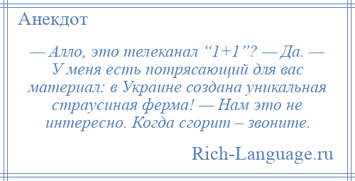 
    — Алло, это телеканал “1+1”? — Да. — У меня есть потрясающий для вас материал: в Украине создана уникальная страусиная ферма! — Нам это не интересно. Когда сгорит – звоните.