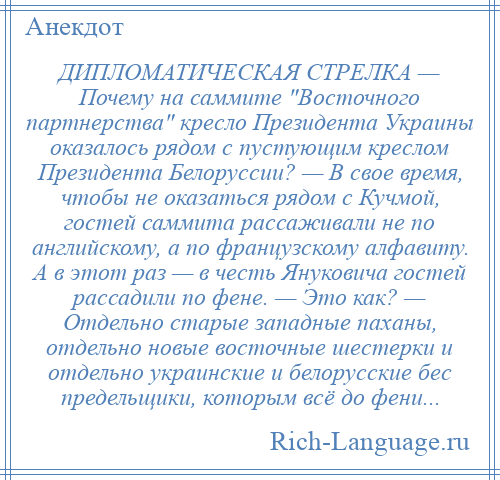 
    ДИПЛОМАТИЧЕСКАЯ СТРЕЛКА — Почему на саммите Восточного партнерства кресло Президента Украины оказалось рядом с пустующим креслом Президента Белоруссии? — В свое время, чтобы не оказаться рядом с Кучмой, гостей саммита рассаживали не по английскому, а по французскому алфавиту. А в этот раз — в честь Януковича гостей рассадили по фене. — Это как? — Отдельно старые западные паханы, отдельно новые восточные шестерки и отдельно украинские и белорусские бес предельщики, которым всё до фени...