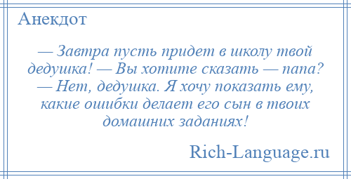 
    — Завтра пусть придет в школу твой дедушка! — Вы хотите сказать — папа? — Нет, дедушка. Я хочу показать ему, какие ошибки делает его сын в твоих домашних заданиях!