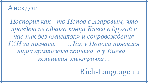 
    Поспорил как—то Попов с Азаровым, что проедет из одного конца Киева в другой в час пик без «мигалок» и сопровождения ГАИ за полчаса. — …Так у Попова появился ящик армянского коньяка, а у Киева – кольцевая электричка…