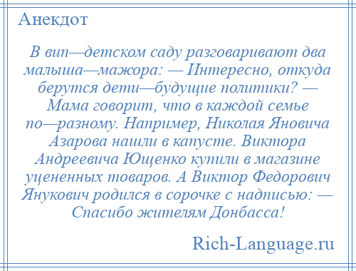 
    В вип—детском саду разговаривают два малыша—мажора: — Интересно, откуда берутся дети—будущие политики? — Мама говорит, что в каждой семье по—разному. Например, Николая Яновича Азарова нашли в капусте. Виктора Андреевича Ющенко купили в магазине уцененных товаров. А Виктор Федорович Янукович родился в сорочке с надписью: — Спасибо жителям Донбасса!