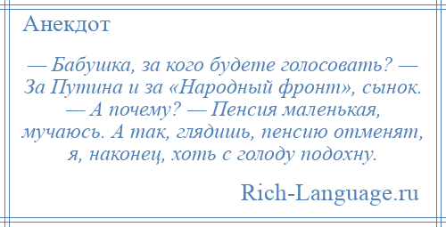 
    — Бабушка, за кого будете голосовать? — За Путина и за «Народный фронт», сынок. — А почему? — Пенсия маленькая, мучаюсь. А так, глядишь, пенсию отменят, я, наконец, хоть с голоду подохну.