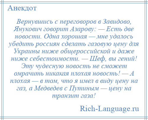 
    Вернувшись с переговоров в Завидово, Янукович говорит Азарову: — Есть две новости. Одна хорошая — мне удалось убедить россиян сделать газовую цену для Украины ниже общероссийской и даже ниже себестоимости. — Шеф, вы гений! Эту чудесную новость не сможет омрачить никакая плохая новость! — А плохая — в том, что я имел в виду цену на газ, а Медведев с Путиным — цену на транзит газа!