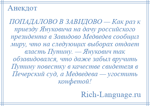 
    ПОПАДАЛОВО В ЗАВИДОВО — Как раз к приезду Януковича на дачу российского президента в Завидово Медведев сообщил миру, что на следующих выборах отдает власть Путину. — Янукович так обзавидовался, что даже забыл вручить Путину повестку в качестве свидетеля в Печерский суд, а Медведева — угостить конфетой!