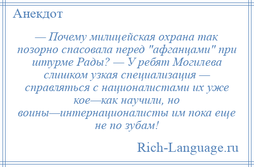 
    — Почему милицейская охрана так позорно спасовала перед афганцами при штурме Рады? — У ребят Могилева слишком узкая специализация — справляться с националистами их уже кое—как научили, но воины—интернационалисты им пока еще не по зубам!