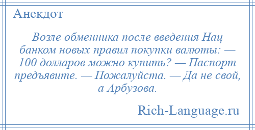 
    Возле обменника после введения Нац банком новых правил покупки валюты: — 100 долларов можно купить? — Паспорт предъявите. — Пожалуйста. — Да не свой, а Арбузова.