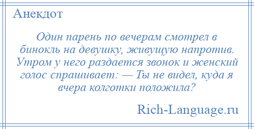 
    Один парень по вечерам смотрел в бинокль на девушку, живущую напротив. Утром у него раздается звонок и женский голос спрашивает: — Ты не видел, куда я вчера колготки положила?