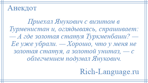 
    Приехал Янукович с визитом в Турменистан и, оглядываясь, спрашивает: — А где золотая статуя Туркменбаши? — Ее уже убрали. — Хорошо, что у меня не золотая статуя, а золотой унитаз, — с облегчением подумал Янукович.