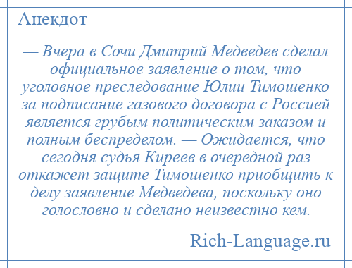 
    — Вчера в Сочи Дмитрий Медведев сделал официальное заявление о том, что уголовное преследование Юлии Тимошенко за подписание газового договора с Россией является грубым политическим заказом и полным беспределом. — Ожидается, что сегодня судья Киреев в очередной раз откажет защите Тимошенко приобщить к делу заявление Медведева, поскольку оно голословно и сделано неизвестно кем.