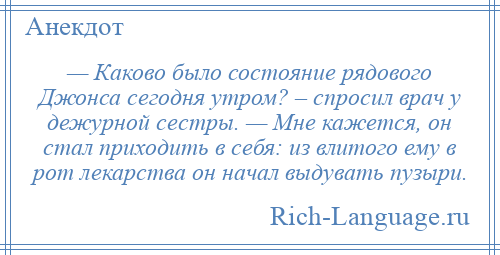 
    — Каково было состояние рядового Джонса сегодня утром? – спросил врач у дежурной сестры. — Мне кажется, он стал приходить в себя: из влитого ему в рот лекарства он начал выдувать пузыри.