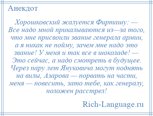 
    Хорошковский жалуется Фирташу: — Все надо мной прикалываются из—за того, что мне присвоили звание генерала армии, а я никак не пойму, зачем мне надо это звание! У меня и так все в шоколаде! — Это сейчас, а надо смотреть в будущее. Через пару лет Януковича могут поднять на вилы, Азарова — порвать на части, меня — повесить, зато тебе, как генералу, положен расстрел!