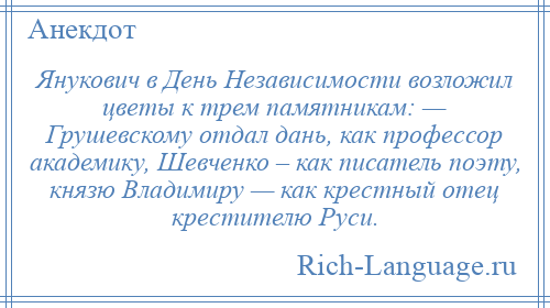 
    Янукович в День Независимости возложил цветы к трем памятникам: — Грушевскому отдал дань, как профессор академику, Шевченко – как писатель поэту, князю Владимиру — как крестный отец крестителю Руси.