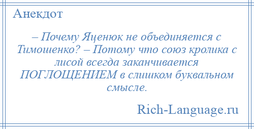 
    – Почему Яценюк не объединяется с Тимошенко? – Потому что союз кролика с лисой всегда заканчивается ПОГЛОЩЕНИЕМ в слишком буквальном смысле.