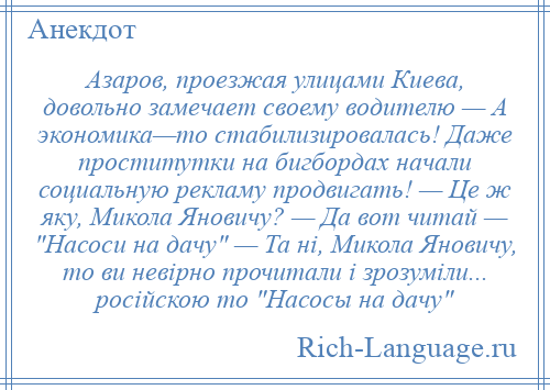 
    Азаров, проезжая улицами Киева, довольно замечает своему водителю — А экономика—то стабилизировалась! Даже проститутки на бигбордах начали социальную рекламу продвигать! — Це ж яку, Микола Яновичу? — Да вот читай — Насоси на дачу — Та ні, Микола Яновичу, то ви невірно прочитали і зрозуміли... російскою то Насосы на дачу 