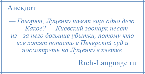 
    — Говорят, Луценко шьют еще одно дело. — Какое? — Киевский зоопарк несет из—за него большие убытки, потому что все хотят попасть в Печерский суд и посмотреть на Луценко в клетке.