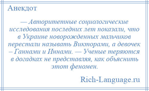 
    — Авторитетные социологические исследования последних лет показали, что в Украине новорожденных мальчиков перестали называть Викторами, а девочек – Ганнами и Иннами. — Ученые теряются в догадках не представляя, как объяснить этот феномен.