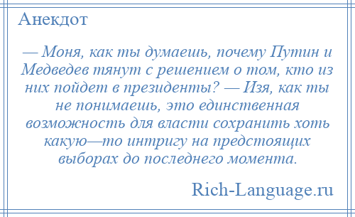 
    — Моня, как ты думаешь, почему Путин и Медведев тянут с решением о том, кто из них пойдет в президенты? — Изя, как ты не понимаешь, это единственная возможность для власти сохранить хоть какую—то интригу на предстоящих выборах до последнего момента.