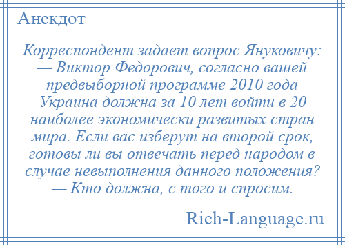 
    Корреспондент задает вопрос Януковичу: — Виктор Федорович, согласно вашей предвыборной программе 2010 года Украина должна за 10 лет войти в 20 наиболее экономически развитых стран мира. Если вас изберут на второй срок, готовы ли вы отвечать перед народом в случае невыполнения данного положения? — Кто должна, с того и спросим.