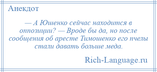 
    — А Юшенко сейчас находится в оппозиции? — Вроде бы да, но после сообщения об аресте Тимошенко его пчелы стали давать больше меда.