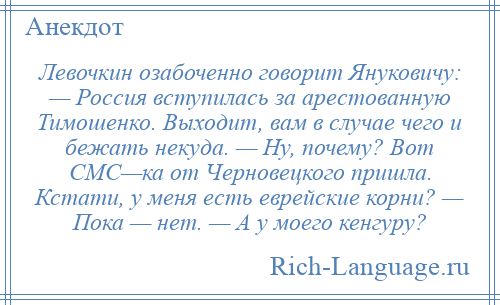 
    Левочкин озабоченно говорит Януковичу: — Россия вступилась за арестованную Тимошенко. Выходит, вам в случае чего и бежать некуда. — Ну, почему? Вот СМС—ка от Черновецкого пришла. Кстати, у меня есть еврейские корни? — Пока — нет. — А у моего кенгуру?