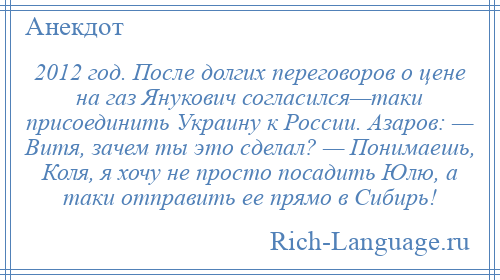 
    2012 год. После долгих переговоров о цене на газ Янукович согласился—таки присоединить Украину к России. Азаров: — Витя, зачем ты это сделал? — Понимаешь, Коля, я хочу не просто посадить Юлю, а таки отправить ее прямо в Сибирь!