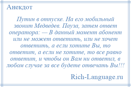 
    Путин в отпуске. На его мобильный звонит Медведев. Пауза, затем ответ оператора: — В данный момент абонент или не может ответить, или не хочет ответить, а если хотите Вы, то ответит, а если не хотите, то все равно ответит, и чтобы он Вам ни ответил, в любом случае за все будете отвечать Вы!!!