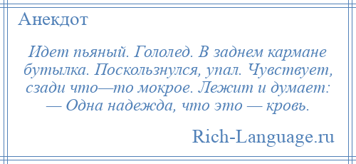 
    Идет пьяный. Гололед. В заднем кармане бутылка. Поскользнулся, упал. Чувствует, сзади что—то мокрое. Лежит и думает: — Одна надежда, что это — кровь.