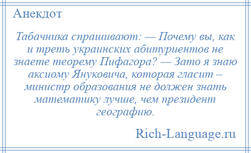 
    Табачника спрашивают: — Почему вы, как и треть украинских абитуриентов не знаете теорему Пифагора? — Зато я знаю аксиому Януковича, которая гласит – министр образования не должен знать математику лучше, чем президент географию.